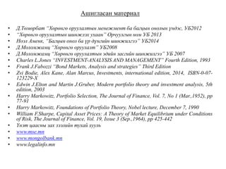 Ашигласан материал
• Д.Төмөрбат “Хөрөнгө оруулалтын менежмент ба багцын онолын үндэс, УБ2012
• “Хөрөнгө оруулалтын шинжлэх ухаан” Орчуулгын ном УБ 2013
• Ноэл Аменк, “Багцын онол ба үр дүнгийн шинжилгээ” УБ2014
• Д.Моломжамц “Хөрөнгө оруулалт” УБ2008
• Д.Моломжамц “Хөрөнгө оруулалтын эдийн засгийн шинжилгээ” УБ 2007
• Charles L.Jones “INVESTMENT-ANALYSIS AND MANAGEMENT” Fourth Edition, 1993
• Frank J.Fabozzi “Bond Markets, Analysis and strategies” Third Edition
• Zvi Bodie, Alex Kane, Alan Marcus, Investments, international edition, 2014, ISBN-0-07-
123229-X
• Edwin J.Elton and Martin J.Gruber, Modern portfolio theory and investment analysis, 5th
edition, 2003
• Harry Markowitz, Portfolio Selection, The Journal of Finance, Vol. 7, No 1 (Mar.,1952), pp
77-91
• Harry Markowitz, Foundations of Portfolio Theory, Nobel lecture, December 7, 1990
• William F.Sharpe, Capital Asset Prices: A Theory of Market Equilibrium under Conditions
of Risk, The Journal of Finance, Vol. 19, Issue 3 (Sep.,1964), pp 425-442
• Үнэт цаасны зах зээлийн тухай хууль
• www.mse.mn
• www.mongolbank.mn
• www.legalinfo.mn
 