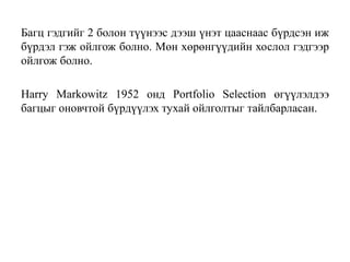 Багц гэдгийг 2 болон түүнээс дээш үнэт цааснаас бүрдсэн иж
бүрдэл гэж ойлгож болно. Мөн хөрөнгүүдийн хослол гэдгээр
ойлгож болно.
Harry Markowitz 1952 онд Portfolio Selection өгүүлэлдээ
багцыг оновчтой бүрдүүлэх тухай ойлголтыг тайлбарласан.
 