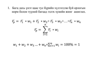 1. Багц дахь үнэт цаас тус бүрийн хүлээгдэж буй орлогын
норм болон түүний багцад эзлэх хувийн жинг ашиглах.
𝑟𝑝 = 𝑟1 ∗ 𝑤1 + 𝑟2 ∗ 𝑤2+ 𝑟3 ∗ 𝑤3+…+ 𝑟𝑛 ∗ 𝑤 𝑛
𝑟𝑝 =
𝑖=1
𝑛
𝑟𝑖 ∗ 𝑤𝑖
𝑤1 + 𝑤2 + 𝑤3 … + 𝑤 𝑛= 𝑖=1
𝑛
𝑤𝑖 = 100% = 1
 