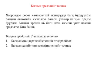 Багцын эрсдэлийг тооцох
Хоорондоо сөрөг хамааралтай активуудар багц бүрдүүлбэл
багцын өгөөжийн хэлбэлзэл багасч, улмаар багцын эрсдэл
буурдаг. Багцын эрсдэл нь багц дахь ихэнхи үнэт цаасны
эрсдэлээс бага байна.
Багцын эрсдэлийг 2 чиглэлээр тооцно.
1. Багцын стандарт хэлбэлзэлийг тодорхойлох
2. Багцын хазайлтын коэффициентийг тооцох
 