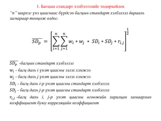 1. Багцын стандарт хэлбэлзэлийг тодорхойлох
“n” ширхэг үнэ цааснаас бүрдсэн багцын стандарт хэлбэлзэл дараахь
загвараар тооцож олдог.
𝑆𝐷 𝑝 =
𝑖=1
𝑛
𝑗=1
𝑛
𝑤𝑖 ∗ 𝑤𝑗 ∗ 𝑆𝐷𝑖 ∗ 𝑆𝐷𝑗 ∗ 𝑟𝑖,𝑗
1
2
𝑆𝐷 𝑝 -багцын стандарт хэлбэлзэл
𝑤𝑖 - багц дахь i үнэт цаасны эзлэх хэмжээ
𝑤𝑗 - багц дахь j үнэт цаасны эзлэх хэмжээ
𝑆𝐷𝑖 - багц дахь i-р үнэт цаасны стандарт хэлбэлзэл
𝑆𝐷𝑗 - багц дахь j-р үнэт цаасны стандарт хэлбэлзэл
𝑟𝑖,𝑗 -багц дахь i, j-р үнэт цаасны өгөөжийн харилцан хамаарлын
коэффициент буюу корреляцийн коэффициент
 
