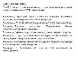 САРМ-ийн гаргалгаа
“САРМ” нь хэд хэдэн таамаглалаас үүссэн хөрөнгийн үнэлгээний
тэнцвэрт загвар юм. САРМ үүссэн талаар:
Таамаглал1: хүлээгдэж байгаа өгөөж ба өгөөжийн хазайлтанд
үндэслэн хөрөнгө оруулагчаас шийдвэр гаргадаг.
Таамаглал2: Хөрөнгө оруулагч нь рациональ бөгөөд эрсдэлд дургүй.
Таамаглал3:Хөрөнгө оруулагчаас Марковичийн багцын
төрөлжүүлэлтийн аргыг ашиглана.
Таамаглал4: Хөрөнгө оруулагчаас ижил хугацаанд хөрөнгө оруулна.
Таамаглал 5: Хүлээгдэж буй өгөөж ба дурын активын хазайлтын
талаар хөрөнгө оруулагчид ижил хүлээлттэй байна.
Таамаглал 6: эрсдэлгүй актив байх ба хөрөнгө оруулагчас эрсдэлгүй
өгөөжийн хувиар зээлж зээлүүлнэ.
Таамаглал 7: Хөрөнгийн зах зээл нь төгс өрсөлдөөнт ба
зөрчилдөөнгүй.
 