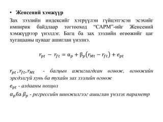 • Женсений хэмжүүр
Зах зээлийн индексийг хэтрүүлэн гүйцэтгэсэн эсэхийг
импирик байдлаар тогтооход “САРМ”-ийг Женсений
хэмжүүрээр үнэлдэг. Багц ба зах зээлийн өгөөжийг цаг
хугацааны цувааг ашиглан үнэлнэ.
𝑟𝑝𝑡 − 𝑟𝑓𝑡 = α 𝑝 + β 𝑝 𝑟 𝑀𝑡 − 𝑟𝑓𝑡 + 𝑒 𝑝𝑡
𝑟𝑝𝑡 , 𝑟𝑓𝑡, 𝑟 𝑀𝑡 - багцын ажиглагдсан өгөөж, өгөөжийн
эрсдэлгүй хувь ба тухайн зах зээлийн өгөөж
𝑒 𝑝𝑡 - алдааны нөхцөл
𝛼 𝑝ба 𝛽 𝑝 - регрессийн шинжилгээг ашиглан үнэлэх параметр
 