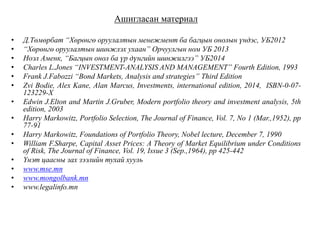 Ашигласан материал
• Д.Төмөрбат “Хөрөнгө оруулалтын менежмент ба багцын онолын үндэс, УБ2012
• “Хөрөнгө оруулалтын шинжлэх ухаан” Орчуулгын ном УБ 2013
• Ноэл Аменк, “Багцын онол ба үр дүнгийн шинжилгээ” УБ2014
• Charles L.Jones “INVESTMENT-ANALYSIS AND MANAGEMENT” Fourth Edition, 1993
• Frank J.Fabozzi “Bond Markets, Analysis and strategies” Third Edition
• Zvi Bodie, Alex Kane, Alan Marcus, Investments, international edition, 2014, ISBN-0-07-
123229-X
• Edwin J.Elton and Martin J.Gruber, Modern portfolio theory and investment analysis, 5th
edition, 2003
• Harry Markowitz, Portfolio Selection, The Journal of Finance, Vol. 7, No 1 (Mar.,1952), pp
77-91
• Harry Markowitz, Foundations of Portfolio Theory, Nobel lecture, December 7, 1990
• William F.Sharpe, Capital Asset Prices: A Theory of Market Equilibrium under Conditions
of Risk, The Journal of Finance, Vol. 19, Issue 3 (Sep.,1964), pp 425-442
• Үнэт цаасны зах зээлийн тухай хууль
• www.mse.mn
• www.mongolbank.mn
• www.legalinfo.mn
 