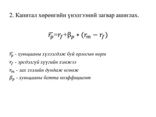 2. Капитал хөрөнгийн үнэлгээний загвар ашиглах.
𝑟𝑝=𝑟𝑓+β 𝑝 ∗ (𝑟 𝑚 − 𝑟𝑓)
𝑟𝑝 - хувьцааны хүлээгдэж буй орлогын норм
𝑟𝑓 - эрсдэлгүй хүүгийн хэмжээ
𝑟 𝑚 - зах зээлийн дундаж өгөөж
𝛽 𝑝 - хувьцааны бетта коэффициент
 