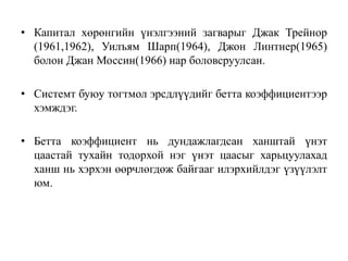 • Капитал хөрөнгийн үнэлгээний загварыг Джак Трейнор
(1961,1962), Уилъям Шарп(1964), Джон Линтнер(1965)
болон Джан Моссин(1966) нар боловсруулсан.
• Системт буюу тогтмол эрсдлүүдийг бетта коэффициентээр
хэмждэг.
• Бетта коэффициент нь дундажлагдсан ханштай үнэт
цаастай тухайн тодорхой нэг үнэт цаасыг харьцуулахад
ханш нь хэрхэн өөрчлөгдөж байгааг илэрхийлдэг үзүүлэлт
юм.
 