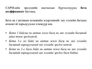 САРМ-ийн эрсдэлийн шагналын бүрэлдэхүүнд бета
коэффициент багтана.
Бета нь i активын өгөөжийн мэдрэмжийг зах зээлийн багцын
өгөөжтэй харьцуулсан хэмжүүр юм.
• Бета 1 байгаа нь актив эсвэл багц нь зах зээлийн багцтай
адил тоон эрсдэлтэй.
• Бета 1-с их байх нь актив эсвэл багц нь зах зээлийн
багцтай харьцуулахад зах зээлийн эрсдэл ихтэй.
• Бета нь 1-с бага байх нь актив эсвэл багц нь зах зээлийн
багцтай харьцуулахад зах зээлийн эрсдэл бага байна.
 