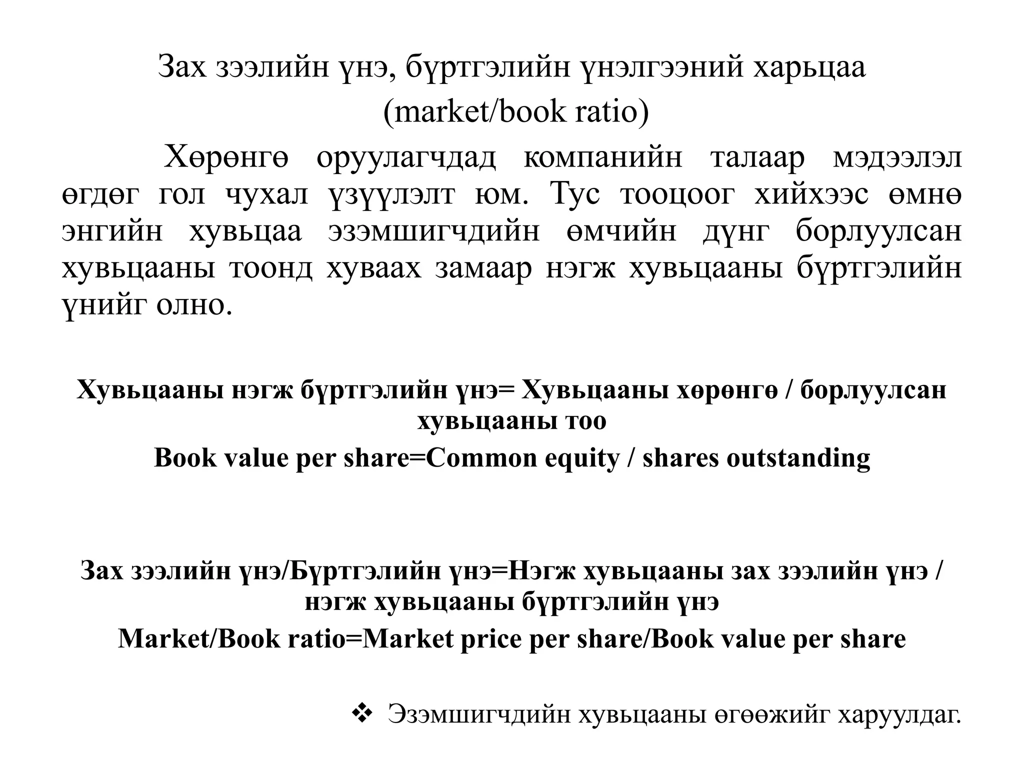 Зах зээлийн үнэ, бүртгэлийн үнэлгээний харьцаа
(market/book ratio)
Хөрөнгө оруулагчдад компанийн талаар мэдээлэл
өгдөг гол чухал үзүүлэлт юм. Тус тооцоог хийхээс өмнө
энгийн хувьцаа эзэмшигчдийн өмчийн дүнг борлуулсан
хувьцааны тоонд хуваах замаар нэгж хувьцааны бүртгэлийн
үнийг олно.
Хувьцааны нэгж бүртгэлийн үнэ= Хувьцааны хөрөнгө / борлуулсан
хувьцааны тоо
Book value per share=Common equity / shares outstanding
Зах зээлийн үнэ/Бүртгэлийн үнэ=Нэгж хувьцааны зах зээлийн үнэ /
нэгж хувьцааны бүртгэлийн үнэ
Market/Book ratio=Market price per share/Book value per share
 Эзэмшигчдийн хувьцааны өгөөжийг харуулдаг.
 