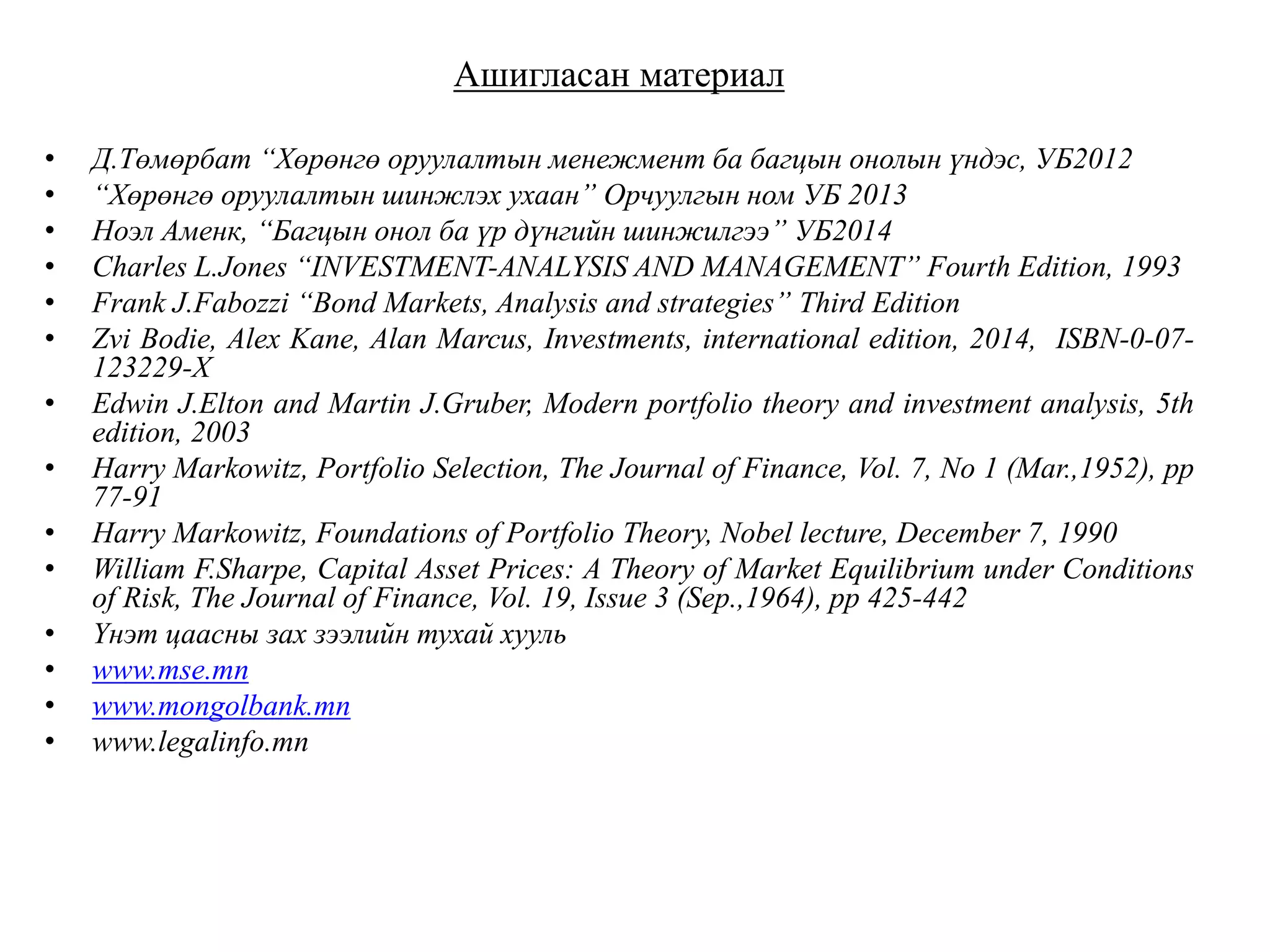 Ашигласан материал
• Д.Төмөрбат “Хөрөнгө оруулалтын менежмент ба багцын онолын үндэс, УБ2012
• “Хөрөнгө оруулалтын шинжлэх ухаан” Орчуулгын ном УБ 2013
• Ноэл Аменк, “Багцын онол ба үр дүнгийн шинжилгээ” УБ2014
• Charles L.Jones “INVESTMENT-ANALYSIS AND MANAGEMENT” Fourth Edition, 1993
• Frank J.Fabozzi “Bond Markets, Analysis and strategies” Third Edition
• Zvi Bodie, Alex Kane, Alan Marcus, Investments, international edition, 2014, ISBN-0-07-
123229-X
• Edwin J.Elton and Martin J.Gruber, Modern portfolio theory and investment analysis, 5th
edition, 2003
• Harry Markowitz, Portfolio Selection, The Journal of Finance, Vol. 7, No 1 (Mar.,1952), pp
77-91
• Harry Markowitz, Foundations of Portfolio Theory, Nobel lecture, December 7, 1990
• William F.Sharpe, Capital Asset Prices: A Theory of Market Equilibrium under Conditions
of Risk, The Journal of Finance, Vol. 19, Issue 3 (Sep.,1964), pp 425-442
• Үнэт цаасны зах зээлийн тухай хууль
• www.mse.mn
• www.mongolbank.mn
• www.legalinfo.mn
 