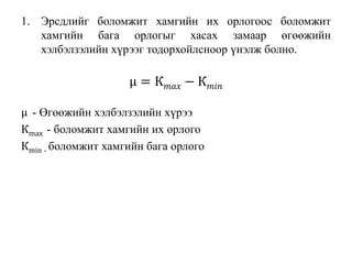1. Эрсдлийг боломжит хамгийн их орлогоос боломжит
хамгийн бага орлогыг хасах замаар өгөөжийн
хэлбэлзэлийн хүрээг тодорхойлсноор үнэлж болно.
μ = К 𝑚𝑎𝑥 − К 𝑚𝑖𝑛
μ - Өгөөжийн хэлбэлзэлийн хүрээ
Кmax - боломжит хамгийн их орлого
Кmin - боломжит хамгийн бага орлого
 