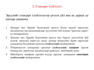 2. Стандарт хэлбэлзэл
Эрсдлийг стандарт хэлбэлзэлээр үнэлэх үйл явц нь дараах үе
шатаар дамжина.
1. Хувьцаа тус бүрийн боломжит орлого болон түүнд харгалзах
магадлалын тусламжтайгаар хүлээгдэж буй өгөөж/ орлогын норм/-
ыг тодорхойлно.
2. Хувьцаа тус бүрийн боломжит орлого тус бүрээс хүлээгдэж буй
өгөөж /орлогын норм/-ыг хасах замаар тохиолдол бүрт харгалзах
хувьцааны боломжит орлогын хэлбэлзэлийг тодорхойлно.
3. Тодорхойлсон хувьцааны орлогын хэлбэлзэлийг квадрат зэрэгт
дэвшүүлж, харгалзах магадлалаар үржүүлэ, нийлбэрийг авна.
4. Нийлбэрээс квадрат зэргийн язгуур гаргаж, хувьцааны стандарт
хэлбэлзэлийг тодорхойлно.
 