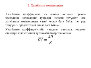 3. Хазайлтын коэффициент
Хазайлтын коэффициент нь аливаа активын орлого
эрсдэлийн нөлөөллийг тусгасан нэгдсэн үзүүлэлт юм.
хазайлтын коэффициент хэдий чинээ бага байж, тэг рүү
тэмүүлнэ, эрсдэл төдий чинээ бага байна.
Хазайлтын коэффициентийг магадлал ашиглаж тооцсон
стандарт хэлбэлзэлийн тусламжтайгаар тооцоолно.
𝐶𝑉 =
𝑆𝐷
𝐾
 