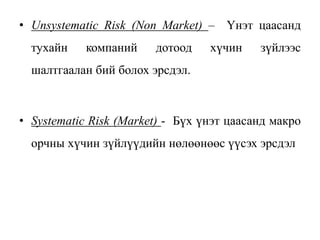 • Unsystematic Risk (Non Market) – Үнэт цаасанд
тухайн компаний дотоод хүчин зүйлээс
шалтгаалан бий болох эрсдэл.
• Systematic Risk (Market) - Бүх үнэт цаасанд макро
орчны хүчин зүйлүүдийн нөлөөнөөс үүсэх эрсдэл
 