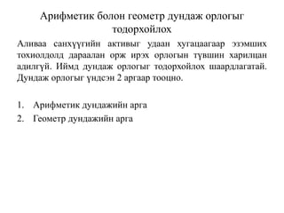 Арифметик болон геометр дундаж орлогыг
тодорхойлох
Аливаа санхүүгийн активыг удаан хугацаагаар эзэмших
тохиолдолд дараалан орж ирэх орлогын түвшин харилцан
адилгүй. Иймд дундаж орлогыг тодорхойлох шаардлагатай.
Дундаж орлогыг үндсэн 2 аргаар тооцно.
1. Арифметик дундажийн арга
2. Геометр дундажийн арга
 