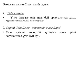 Өгөөж нь дараах 2 хэсгээс бүрдэнэ.
1. Yield - өгөөж
• Үнэт цаасаас орж ирж буй орлого./хүүгийн орлого,
түрээсийн орлого, ногдол ашгийн орлого/
2. Capital Gain /Loss/ - хөрөнгийн ашиг /гарз/
• Үнэт цаасны тодорхой хугацаан дахь үний
өөрчлөлтөөс үүсч буй дүн.
 