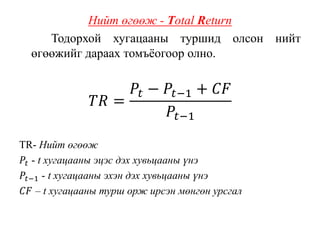 Нийт өгөөж - Total Return
Тодорхой хугацааны туршид олсон нийт
өгөөжийг дараах томъёогоор олно.
𝑇𝑅 =
𝑃𝑡 − 𝑃𝑡−1 + 𝐶𝐹
𝑃𝑡−1
TR- Нийт өгөөж
𝑃𝑡 - t хугацааны эцэс дэх хувьцааны үнэ
𝑃𝑡−1 - t хугацааны эхэн дэх хувьцааны үнэ
𝐶𝐹 – t хугацааны турш орж ирсэн мөнгөн урсгал
 