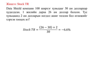 Жишээ: Stock TR
Data Shield компани 100 ширхэг хувьцааг 30 ам доллараар
худалдсан. 1 жилийн дараа 26 ам доллар болсон. Тус
хувьцаанд 2 ам долларын ногдол ашиг төлсөн бол өгөөжийг
хэрхэн тооцох вэ?
𝑆𝑡𝑜𝑐𝑘 𝑇𝑅 =
26 − 30 + 2
30
= −6.6%
 