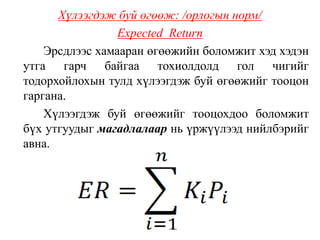 Хүлээгдэж буй өгөөж: /орлогын норм/
Expected Return
Эрсдлээс хамааран өгөөжийн боломжит хэд хэдэн
утга гарч байгаа тохиолдолд гол чигийг
тодорхойлохын тулд хүлээгдэж буй өгөөжийг тооцон
гаргана.
Хүлээгдэж буй өгөөжийг тооцохдоо боломжит
бүх утгуудыг магадлалаар нь үржүүлээд нийлбэрийг
авна.
 
