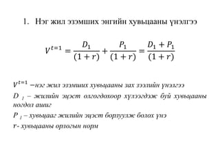 1. Нэг жил эзэмших энгийн хувьцааны үнэлгээ
𝑉 𝑡=1
=
𝐷1
(1 + 𝑟)
+
𝑃1
(1 + 𝑟)
=
𝐷1 + 𝑃1
(1 + 𝑟)
𝑉 𝑡=1
−нэг жил эзэмших хувьцааны зах зээлийн үнэлгээ
D 1 – жилийн эцэст олгогдохоор хүлээгдэж буй хувьцааны
ногдол ашиг
Р 1 – хувьцааг жилийн эцэст борлуулж болох үнэ
𝑟- хувьцааны орлогын норм
 