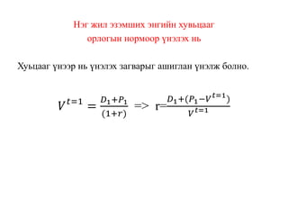 Нэг жил эзэмших энгийн хувьцааг
орлогын нормоор үнэлэх нь
Хуьцааг үнээр нь үнэлэх загварыг ашиглан үнэлж болно.
𝑉 𝑡=1
=
𝐷1+𝑃1
(1+𝑟)
=> r=
𝐷1+(𝑃1−𝑉 𝑡=1
)
𝑉 𝑡=1
 