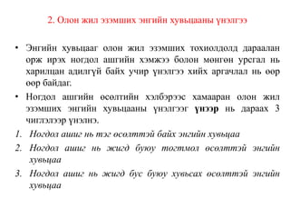 2. Олон жил эзэмших энгийн хувьцааны үнэлгээ
• Энгийн хувьцааг олон жил эзэмших тохиолдолд дараалан
орж ирэх ногдол ашгийн хэмжээ болон мөнгөн урсгал нь
харилцан адилгүй байх учир үнэлгээ хийх аргачлал нь өөр
өөр байдаг.
• Ногдол ашгийн өсөлтийн хэлбэрээс хамааран олон жил
эзэмших энгийн хувьцааны үнэлгээг үнээр нь дараах 3
чиглэлээр үнэлнэ.
1. Ногдол ашиг нь тэг өсөлттэй байх энгийн хувьцаа
2. Ногдол ашиг нь жигд буюу тогтмол өсөлттэй энгийн
хувьцаа
3. Ногдол ашиг нь жигд бус буюу хувьсах өсөлттэй энгийн
хувьцаа
 
