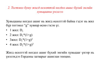 2. Тогтмол буюу жигд өсөлттэй ногдол ашиг бүхий энгийн
хувьцааны үнэлгээ
Хувьцааны ногдол ашиг нь жигд өсөлттэй байна гэдэг нь жил
бүр тогтмол “g” хувиар өснө гэсэн үг.
• 1 жил: D1
• 2 жил: D1*(1+g)
• 3жил: D1*(1+g)2
• 4 жил: D1*(1+g)3
Жигд өсөлттэй ногдол ашиг бүхий энгийн хувьцааг үнээр нь
үнэлэхдээ Гордоны загварыг ашиглан тооцно.
 