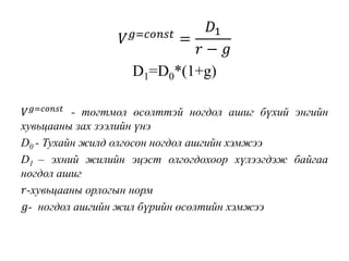 𝑉 𝑔=𝑐𝑜𝑛𝑠𝑡
=
𝐷1
𝑟 − 𝑔
D1=D0*(1+g)
𝑉 𝑔=𝑐𝑜𝑛𝑠𝑡 - тогтмол өсөлттэй ногдол ашиг бүхий энгийн
хувьцааны зах зээлийн үнэ
D0 - Тухайн жилд олгосон ногдол ашгийн хэмжээ
D1 – эхний жилийн эцэст олгогдохоор хүлээгдэж байгаа
ногдол ашиг
𝑟-хувьцааны орлогын норм
𝑔- ногдол ашгийн жил бүрийн өсөлтийн хэмжээ
 
