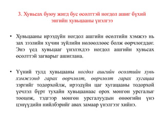 3. Хувьсах буюу жигд бус өсөлттэй ногдол ашиг бүхий
энгийн хувьцааны үнэлгээ
• Хувьцааны ирээдүйн ногдол ашгийн өсөлтийн хэмжээ нь
зах зээлийн хүчин зүйлийн нөлөөллөөс болж өөрчлөгддөг.
Энэ үед хувьцааг үнэлэхдээ ногдол ашгийн хувьсах
өсөлттэй загварыг ашиглана.
• Үүний тулд хувьцааны ногдол ашгийн өсөлтийн хувь
хэмжээнд гарах өөрчлөлт, өөрчлөлт гарах хугацаа
зэргийг тодорхойлж, ирээдүйн цаг хугацааны тодорхой
үечлэл бүрт тухайн хувьцаанаас орох мөнгөн урсгалыг
тооцож, тэдгээр мөнгөн урсгалуудын өнөөгийн үнэ
цэнүүдийн нийлбэрийг авах замаар үнэлгээг хийнэ.
 