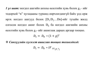 1 үе шат: ногдол ашгийн анхны өсөлтийн хувь болох g1– ийг
тодорхой “n” хугацааны туршид өөрчлөгдөөгүй байх үед орж
ирэх ногдол ашгууд болох [D1:D2…Dn]-ийг тухайн жилд
олгосон ногдол ашиг болох D0 ба ногдол ашгиийн анхны
өсөлтийн хувь болох g1- ийг ашиглаж дараах аргаар тооцно.
𝐷1 = 𝐷0 ∗ (1 + 𝑔) 𝑡
 Санхүүгийн хүснэгт ашиглан тооцох тохиолдолд:
𝐷1 = 𝐷0 ∗ 𝐼𝐹 𝐹𝑉( 𝑔, 𝑡)
 