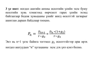 3 үе шат: ногдол ашгийн анхны өсөлтийн үеийн эцэс буюу
өсөлтийн хувь хэмжээнд өөрчлөлт гарах үеийн эхэнд
байгаагаар бодож хувьцааны үнийг жигд өсөлттэй загварыг
ашиглан дараах байдлаар тооцно.
𝑃𝑛 =
𝐷 𝑛+1
𝑟−𝑔2
=
𝐷 𝑛 ∗(1+𝑔2)
𝑟−𝑔2
Энэ нь n+1 үеэс байнга тогтмол 𝑔2 өсөлттэйгээр орж ирэх
ногдол ашгуудын “n” хугацааны эцэс дэх үнэ цэнэ болно.
 