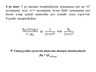 4 үе шат: 3 үе шатанд тодорхойлсон хувьцааны үнэ нь “n”
хугацааны эцэс, n+1 хугацааны эхэнд байх хувьцааны үнэ
болох учир үүний өнөөгийн үнэ цэнийг олох хэрэгтэй.
Үүнийг тодорхойлбол.
𝐷 𝑛∗(1+𝑔2)
𝑟−𝑔2
×
1
(1+𝑟) 𝑛 =>
𝑃 𝑛
1+𝑟 𝑛
 Санхүүгийн хүснэгт ашиглан тооцох тохиолдолд:
Pn * IFPV(r,n)
 