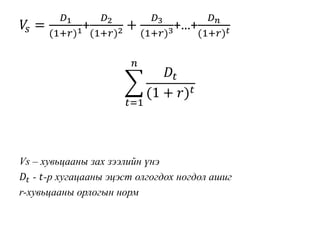 𝑉𝑠 =
𝐷1
(1+𝑟)1+
𝐷2
(1+𝑟)2 +
𝐷3
(1+𝑟)3+…+
𝐷 𝑛
(1+𝑟) 𝑡
𝑡=1
𝑛
𝐷𝑡
(1 + 𝑟) 𝑡
Vs – хувьцааны зах зээлийн үнэ
𝐷𝑡 - 𝑡-р хугацааны эцэст олгогдох ногдол ашиг
r-хувьцааны орлогын норм
 