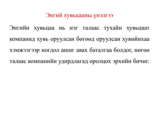 Энгий хувьцааны үнэлгээ
Энгийн хувьцаа нь нэг талаас тухайн хувьцаат
компанид хувь оруулсан бөгөөд оруулсан хувийнхаа
хэмжээгээр ногдол ашиг авах баталгаа болдог, нөгөө
талаас компанийн удирдлагад оролцох эрхийн бичиг.
 
