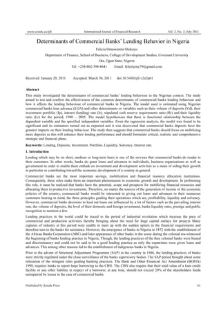www.sciedu.ca/ijfr International Journal of Financial Research Vol. 2, No. 2; July 2011
Published by Sciedu Press 61
Determinants of Commercial Banks’ Lending Behavior in Nigeria
Felicia Omowunmi Olokoyo
Department of Finance, School of Business, College of Development Studies, Covenant University
Ota, Ogun State, Nigeria
Tel: +234-802-394-8641 Email: felicitymy79@gmail.com
Received: January 20, 2011 Accepted: March 30, 2011 doi:10.5430/ijfr.v2n2p61
Abstract
This study investigated the determinants of commercial banks’ lending behaviour in the Nigerian context. The study
aimed to test and confirm the effectiveness of the common determinants of commercial banks lending behaviour and
how it affects the lending behaviour of commercial banks in Nigeria. The model used is estimated using Nigerian
commercial banks loan advance (LOA) and other determinants or variables such as their volume of deposits (Vd), their
investment portfolio (Ip), interest (lending) rate (Ir), stipulated cash reserve requirements ratio (Rr) and their liquidity
ratio (Lr) for the period; 1980 – 2005. The model hypothesizes that there is functional relationship between the
dependent variable and the specified independent variables. From the regression analysis, the model was found to be
significant and its estimators turned out as expected and it was discovered that commercial banks deposits have the
greatest impacts on their lending behaviour. The study then suggests that commercial banks should focus on mobilizing
more deposits as this will enhance their lending performance and should formulate critical, realistic and comprehensive
strategic and financial plans.
Keywords: Lending, Deposits, Investment, Portfolio, Liquidity, Solvency, Interest rate.
1. Introduction
Lending which may be on short, medium or long-term basis is one of the services that commercial banks do render to
their customers. In other words, banks do grant loans and advances to individuals, business organizations as well as
government in order to enable them embark on investment and development activities as a mean of aiding their growth
in particular or contributing toward the economic development of a country in general.
Commercial banks are the most important savings, mobilization and financial resource allocation institutions.
Consequently, these roles make them an important phenomenon in economic growth and development. In performing
this role, it must be realized that banks have the potential, scope and prospects for mobilizing financial resources and
allocating them to productive investments. Therefore, no matter the sources of the generation of income or the economic
policies of the country, commercial banks would be interested in giving out loans and advances to their numerous
customers bearing in mind, the three principles guiding their operations which are, profitability, liquidity and solvency.
However, commercial banks decisions to lend out loans are influenced by a lot of factors such as the prevailing interest
rate, the volume of deposits, the level of their domestic and foreign investment, banks liquidity ratio, prestige and public
recognition to mention a few.
Lending practices in the world could be traced to the period of industrial revolution which increase the pace of
commercial and production activities thereby bringing about the need for large capital outlays for projects Many
captains of industry at this period were unable to meet up with the sudden upturn in the financial requirements and
therefore turn to the banks for assistance. However, the emergence of banks in Nigeria in 1872 with the establishment of
the African Banks Corporation (ABC) and later appearance of other banks in the scene during the colonial era witnessed
the beginning of banks lending practice in Nigeria. Though, the lending practices of the then colonial banks were biased
and discriminatory and could not be said to be a good lending practice as only the expatriates were given loans and
advances. This among other reasons led to the establishment of indigenous banks in Nigeria.
Prior to the advent of Structural Adjustment Programme (SAP) in the country in 1986, the lending practices of banks
were strictly regulated under the close surveillance of the banks supervisory bodies. The SAP period brought about some
relaxation of the stringent rules guiding banking practices. The Bank and Other Financial Act Amendment (BOFIA)
1998, requires banks to report large borrowing to the CBN. The CBN also require that their total value of a loan credit
facility or any other liability in respect of a borrower, at any time, should not exceed 20% of the shareholders funds
unimpaired by losses in the case of commercial banks.
 