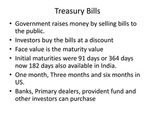 Treasury Bills
• Government raises money by selling bills to
the public.
• Investors buy the bills at a discount
• Face value is the maturity value
• Initial maturities were 91 days or 364 days
now 182 days also available in India.
• One month, Three months and six months in
US.
• Banks, Primary dealers, provident fund and
other investors can purchase
 