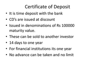 Certificate of Deposit
• It is time deposit with the bank
• CD’s are issued at discount
• Issued in denominations of Rs 100000
maturity value.
• These can be sold to another investor
• 14 days to one year
• For financial institutions its one year
• No advance can be taken and no limit
 