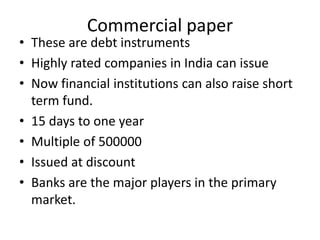 Commercial paper
• These are debt instruments
• Highly rated companies in India can issue
• Now financial institutions can also raise short
term fund.
• 15 days to one year
• Multiple of 500000
• Issued at discount
• Banks are the major players in the primary
market.
 