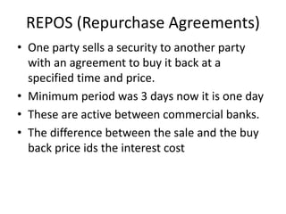 REPOS (Repurchase Agreements)
• One party sells a security to another party
with an agreement to buy it back at a
specified time and price.
• Minimum period was 3 days now it is one day
• These are active between commercial banks.
• The difference between the sale and the buy
back price ids the interest cost
 