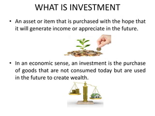 WHAT IS INVESTMENT
• An asset or item that is purchased with the hope that
it will generate income or appreciate in the future.
• In an economic sense, an investment is the purchase
of goods that are not consumed today but are used
in the future to create wealth.
 