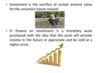 • Investment is the sacrifice of certain present value
for the uncertain future reward.
• In finance an investment is a monetary asset
purchased with the idea that the asset will provide
income in the future or appreciate and be sold at a
higher price.
 