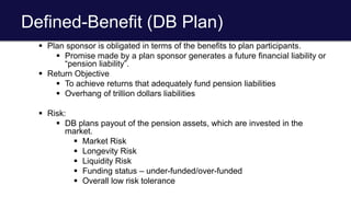 Defined-Benefit (DB Plan)
 Plan sponsor is obligated in terms of the benefits to plan participants.
 Promise made by a plan sponsor generates a future financial liability or
“pension liability”.
 Return Objective
 To achieve returns that adequately fund pension liabilities
 Overhang of trillion dollars liabilities
 Risk:
 DB plans payout of the pension assets, which are invested in the
market.
 Market Risk
 Longevity Risk
 Liquidity Risk
 Funding status – under-funded/over-funded
 Overall low risk tolerance
 