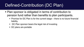 Defined-Contribution (DC Plan)
 Plan sponsor is obligated in terms of contribution to
pension fund rather than benefits to plan participants.
 Promise for DC Plan is for the current stage – there is no future financial
liability.
 DC Plan sponsor bears the legal risk of investing
 DC plans are portable
 
