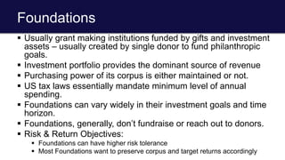 Foundations
 Usually grant making institutions funded by gifts and investment
assets – usually created by single donor to fund philanthropic
goals.
 Investment portfolio provides the dominant source of revenue
 Purchasing power of its corpus is either maintained or not.
 US tax laws essentially mandate minimum level of annual
spending.
 Foundations can vary widely in their investment goals and time
horizon.
 Foundations, generally, don’t fundraise or reach out to donors.
 Risk & Return Objectives:
 Foundations can have higher risk tolerance
 Most Foundations want to preserve corpus and target returns accordingly
 