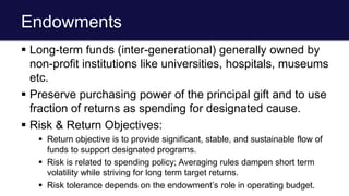 Endowments
 Long-term funds (inter-generational) generally owned by
non-profit institutions like universities, hospitals, museums
etc.
 Preserve purchasing power of the principal gift and to use
fraction of returns as spending for designated cause.
 Risk & Return Objectives:
 Return objective is to provide significant, stable, and sustainable flow of
funds to support designated programs.
 Risk is related to spending policy; Averaging rules dampen short term
volatility while striving for long term target returns.
 Risk tolerance depends on the endowment’s role in operating budget.
 