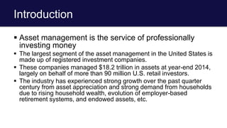 Introduction
 Asset management is the service of professionally
investing money
 The largest segment of the asset management in the United States is
made up of registered investment companies.
 These companies managed $18.2 trillion in assets at year-end 2014,
largely on behalf of more than 90 million U.S. retail investors.
 The industry has experienced strong growth over the past quarter
century from asset appreciation and strong demand from households
due to rising household wealth, evolution of employer-based
retirement systems, and endowed assets, etc.
 