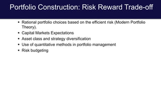 Portfolio Construction: Risk Reward Trade-off
 Rational portfolio choices based on the efficient risk (Modern Portfolio
Theory).
 Capital Markets Expectations
 Asset class and strategy diversification
 Use of quantitative methods in portfolio management
 Risk budgeting
 