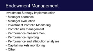 Endowment Management
Investment Strategy Implementation
• Manager searches
• Manager evaluation
• Investment Portfolio Monitoring
• Portfolio risk management
• Performance measurement
• Performance reporting
• Performance and attribution analyses
• Capital markets monitoring
• Other
 
