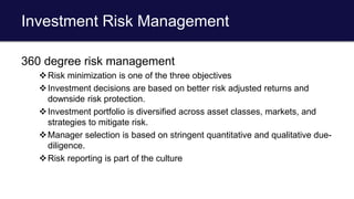Investment Risk Management
360 degree risk management
Risk minimization is one of the three objectives
Investment decisions are based on better risk adjusted returns and
downside risk protection.
Investment portfolio is diversified across asset classes, markets, and
strategies to mitigate risk.
Manager selection is based on stringent quantitative and qualitative due-
diligence.
Risk reporting is part of the culture
 