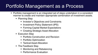 Portfolio Management as a Process
 Portfolio management is an integrated set of steps undertaken in a consistent
manner to create and maintain appropriate combination of investment assets.
 Planning Step
 Investor’s Objectives and Constraints
 Investment Policy Statement (IPS)
 Forming Capital Market Expectations
 Creating Strategic Asset Allocation
 Execution Step
 Portfolio Construction and Revision
 Portfolio Optimization
 Tactical Asset Allocation
 The Feedback Step
 Monitoring and Rebalancing
 Performance Evaluation
 