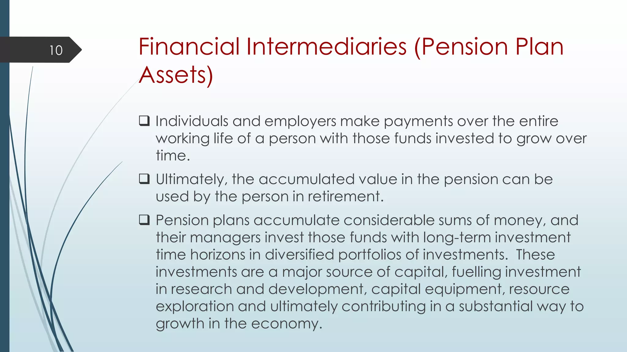 Financial Intermediaries (Pension Plan
Assets)
 Individuals and employers make payments over the entire
working life of a person with those funds invested to grow over
time.
 Ultimately, the accumulated value in the pension can be
used by the person in retirement.
 Pension plans accumulate considerable sums of money, and
their managers invest those funds with long-term investment
time horizons in diversified portfolios of investments. These
investments are a major source of capital, fuelling investment
in research and development, capital equipment, resource
exploration and ultimately contributing in a substantial way to
growth in the economy.
10
 